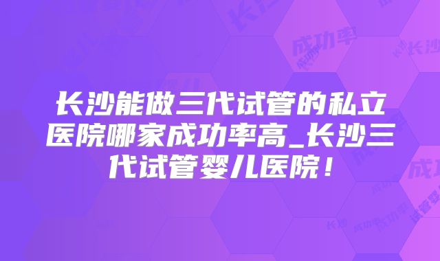 长沙能做三代试管的私立医院哪家成功率高_长沙三代试管婴儿医院！