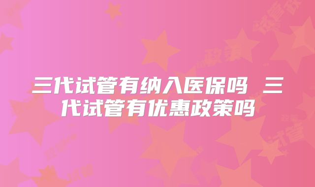 三代试管有纳入医保吗 三代试管有优惠政策吗