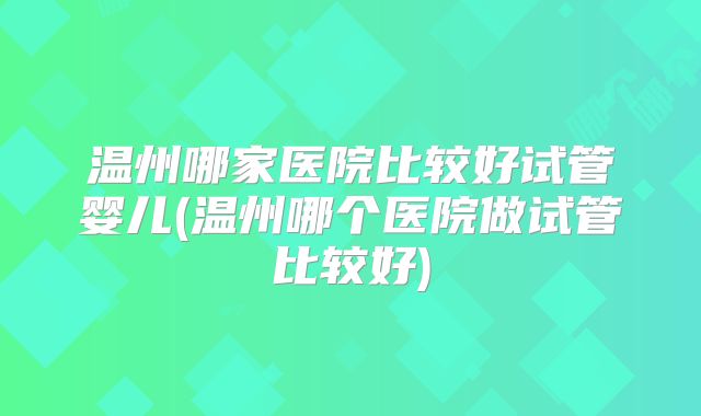 温州哪家医院比较好试管婴儿(温州哪个医院做试管比较好)
