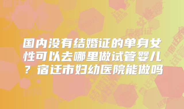 国内没有结婚证的单身女性可以去哪里做试管婴儿？宿迁市妇幼医院能做吗