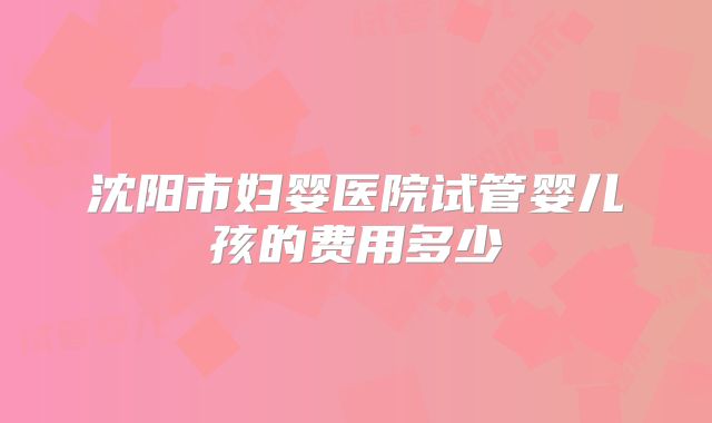 沈阳市妇婴医院试管婴儿孩的费用多少