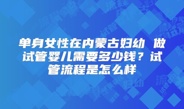 单身女性在内蒙古妇幼 做试管婴儿需要多少钱？试管流程是怎么样