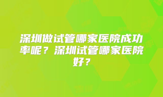深圳做试管哪家医院成功率呢？深圳试管哪家医院好？