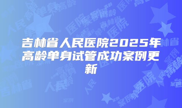 吉林省人民医院2025年高龄单身试管成功案例更新