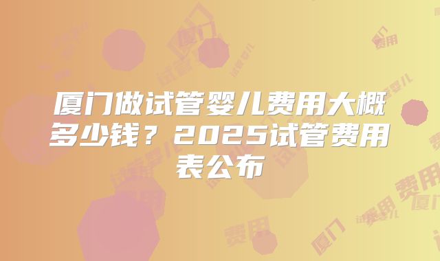 厦门做试管婴儿费用大概多少钱？2025试管费用表公布