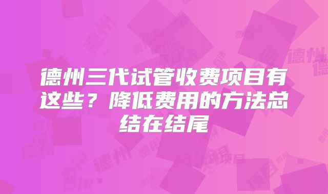 德州三代试管收费项目有这些？降低费用的方法总结在结尾