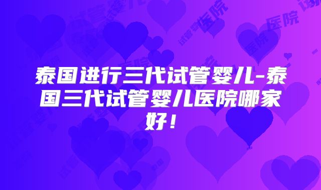 泰国进行三代试管婴儿-泰国三代试管婴儿医院哪家好!