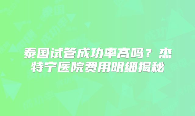 泰国试管成功率高吗?杰特宁医院费用明细揭秘