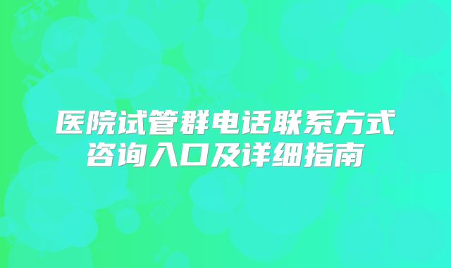 医院试管群电话联系方式咨询入口及详细指南