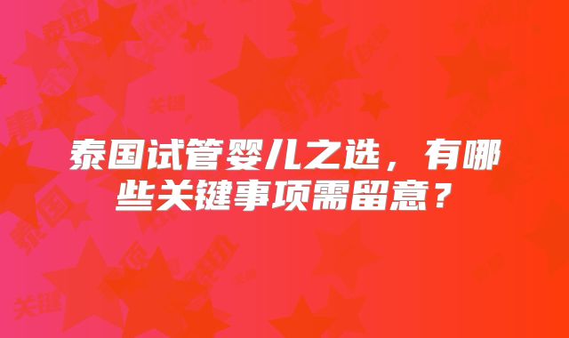 泰国试管婴儿之选，有哪些关键事项需留意？