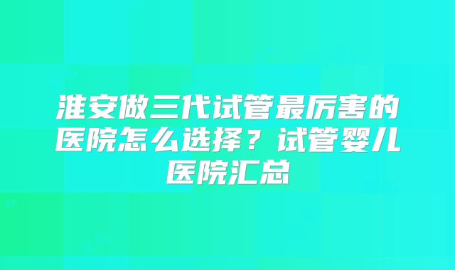 淮安做三代试管最厉害的医院怎么选择？试管婴儿医院汇总