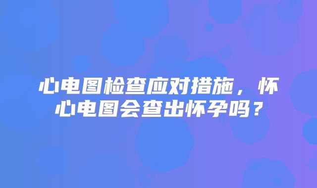 心电图检查应对措施,怀心电图会查出怀孕吗?