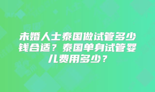 未婚人士泰国做试管多少钱合适？泰国单身试管婴儿费用多少？