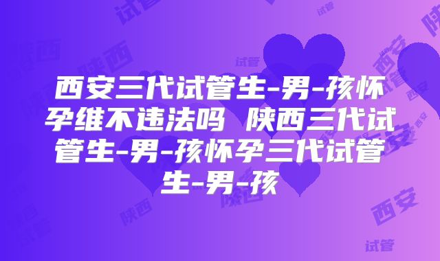 西安三代试管生-男-孩怀孕维不违法吗 陕西三代试管生-男-孩怀孕三代试管生-男-孩