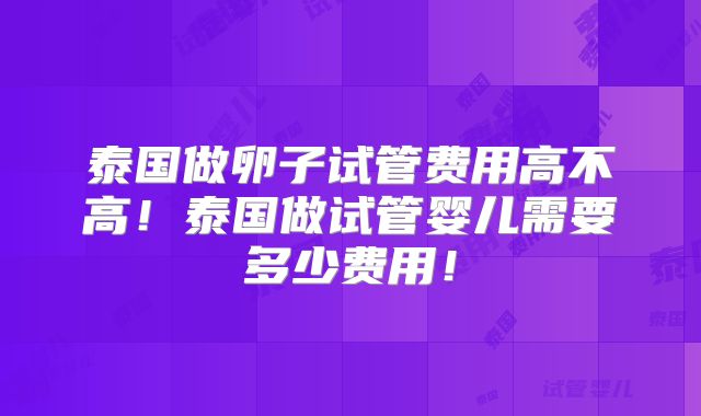 泰国做卵子试管费用高不高!泰国做试管婴儿需要多少费用!