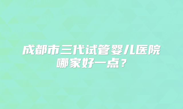 成都市三代试管婴儿医院哪家好一点？