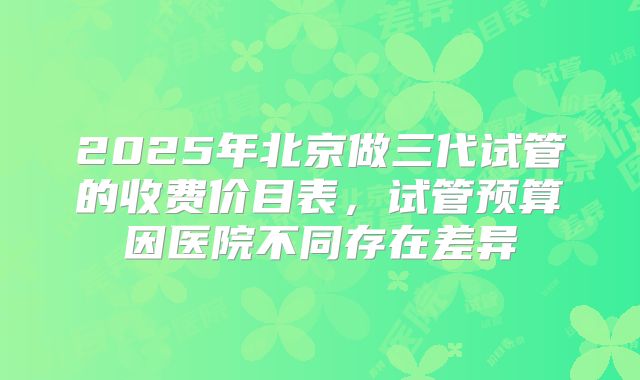 2025年北京做三代试管的收费价目表,试管预算因医院不同存在差异