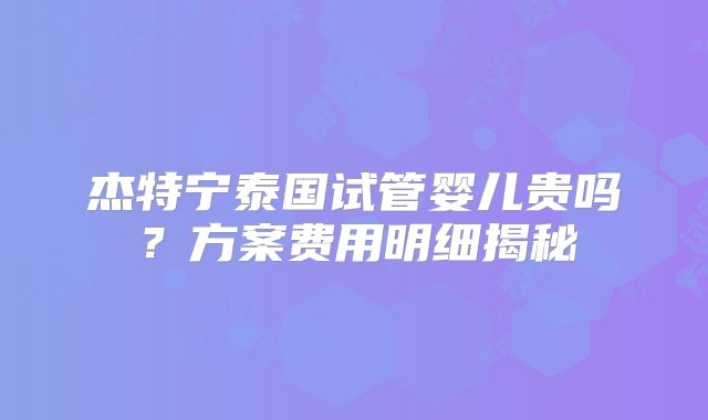 杰特宁泰国试管婴儿贵吗?方案费用明细揭秘