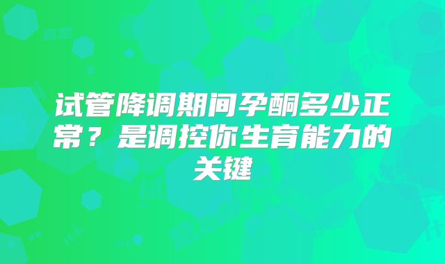 试管降调期间孕酮多少正常？是调控你生育能力的关键
