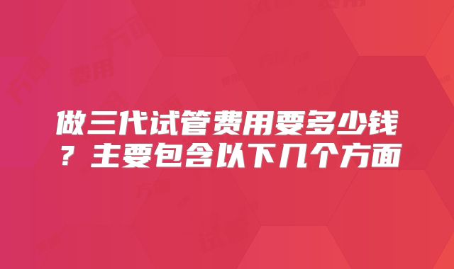 做三代试管费用要多少钱？主要包含以下几个方面