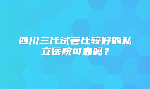 四川三代试管比较好的私立医院可靠吗？