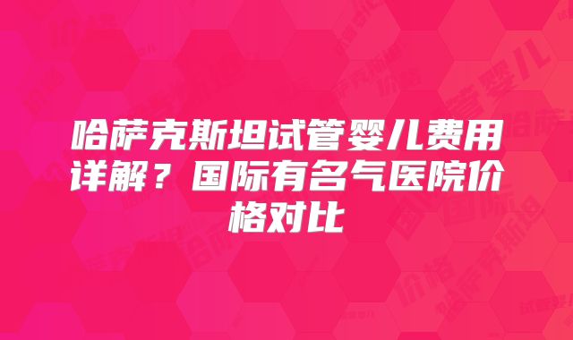 哈萨克斯坦试管婴儿费用详解？国际有名气医院价格对比