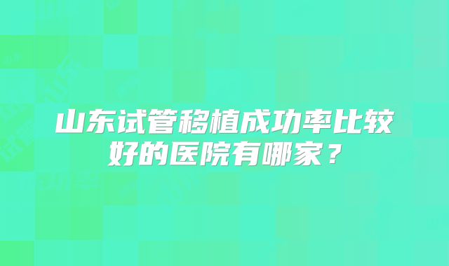 山东试管移植成功率比较好的医院有哪家?