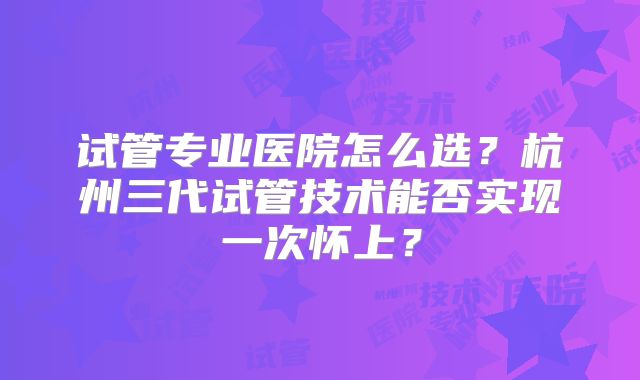 试管专业医院怎么选？杭州三代试管技术能否实现一次怀上？