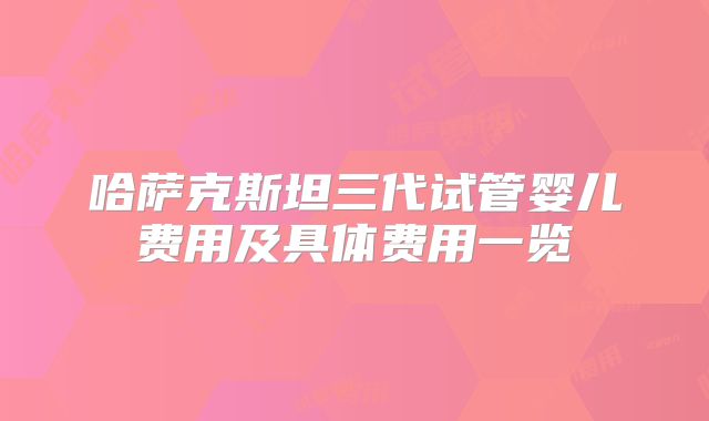 哈萨克斯坦三代试管婴儿费用及具体费用一览