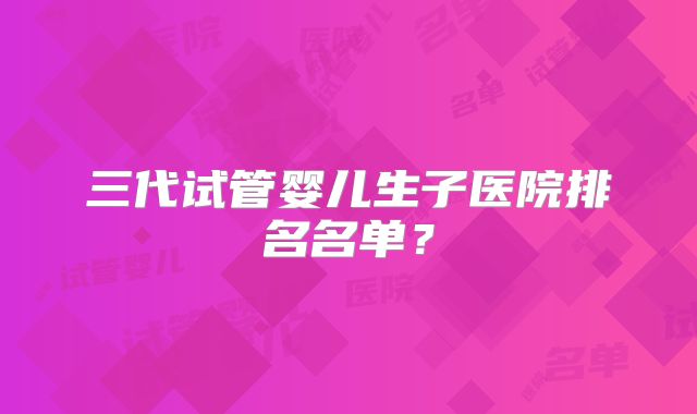 三代试管婴儿生子医院排名名单?