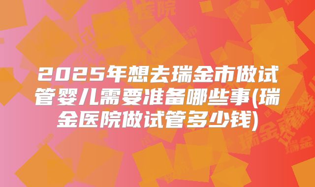 2025年想去瑞金市做试管婴儿需要准备哪些事(瑞金医院做试管多少钱)
