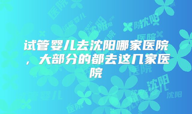 试管婴儿去沈阳哪家医院，大部分的都去这几家医院