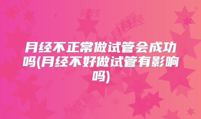 月经不正常做试管会成功吗(月经不好做试管有影响吗)