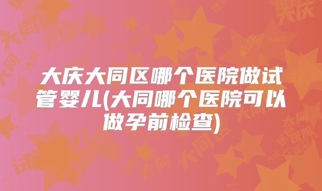 大庆大同区哪个医院做试管婴儿(大同哪个医院可以做孕前检查)