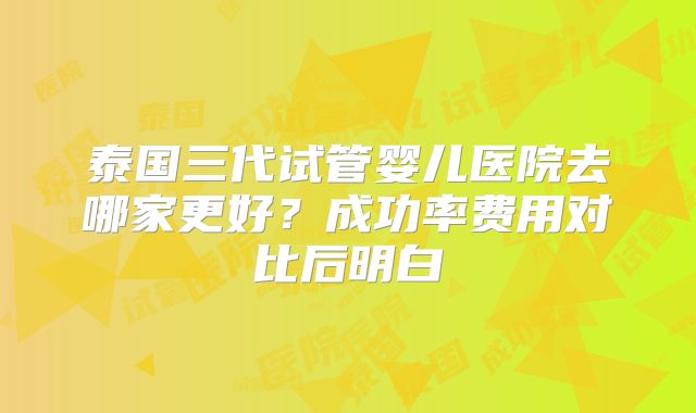 泰国三代试管婴儿医院去哪家更好?成功率费用对比后明白