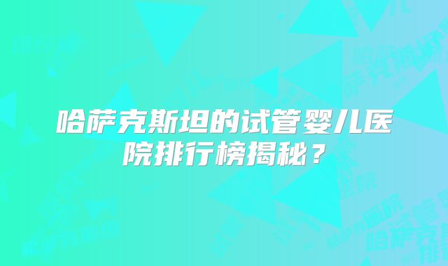 哈萨克斯坦的试管婴儿医院排行榜揭秘?