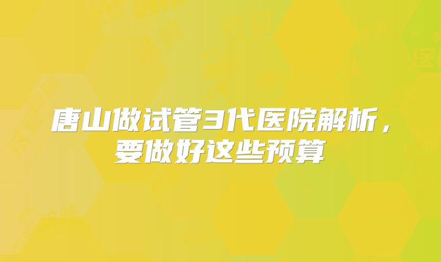唐山做试管3代医院解析,要做好这些预算
