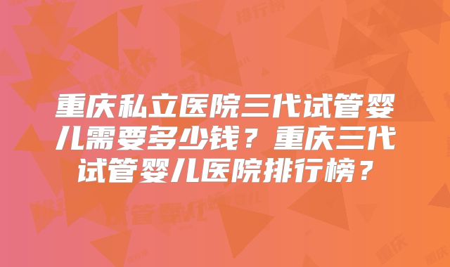 重庆私立医院三代试管婴儿需要多少钱？重庆三代试管婴儿医院排行榜？