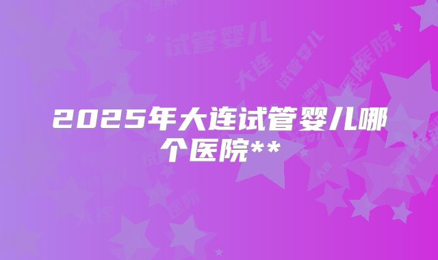 2025年大连试管婴儿哪个医院**