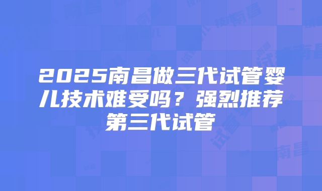 2025南昌做三代试管婴儿技术难受吗？强烈推荐第三代试管