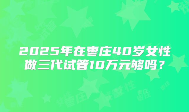 2025年在枣庄40岁女性做三代试管10万元够吗?
