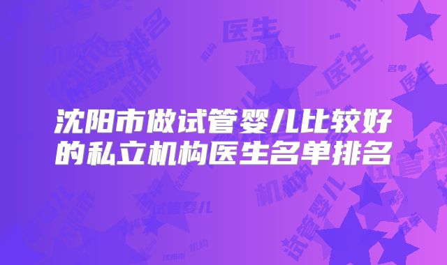 沈阳市做试管婴儿比较好的私立机构医生名单排名