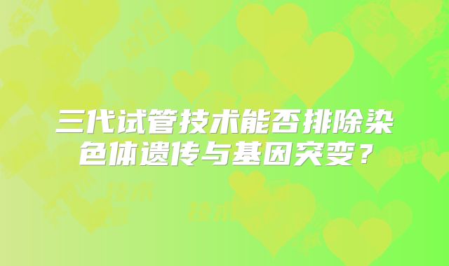 三代试管技术能否排除染色体遗传与基因突变？