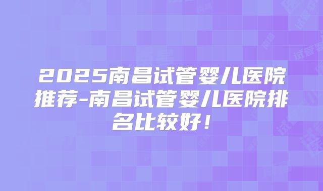 2025南昌试管婴儿医院推荐-南昌试管婴儿医院排名比较好！