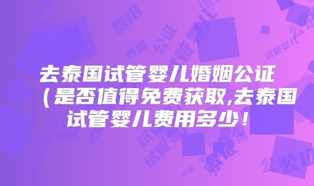 去泰国试管婴儿婚姻公证(是否值得免费获取,去泰国试管婴儿费用多少!