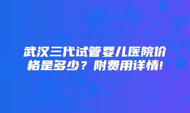 武汉三代试管婴儿医院价格是多少？附费用详情!
