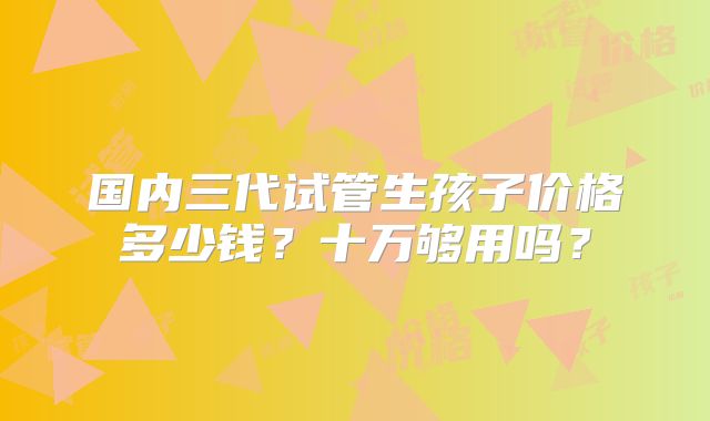 国内三代试管生孩子价格多少钱?十万够用吗?