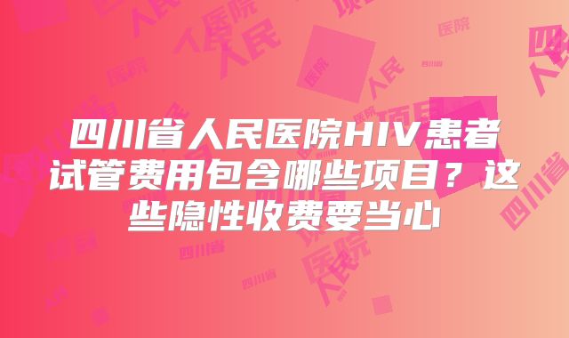 四川省人民医院HIV患者试管费用包含哪些项目？这些隐性收费要当心