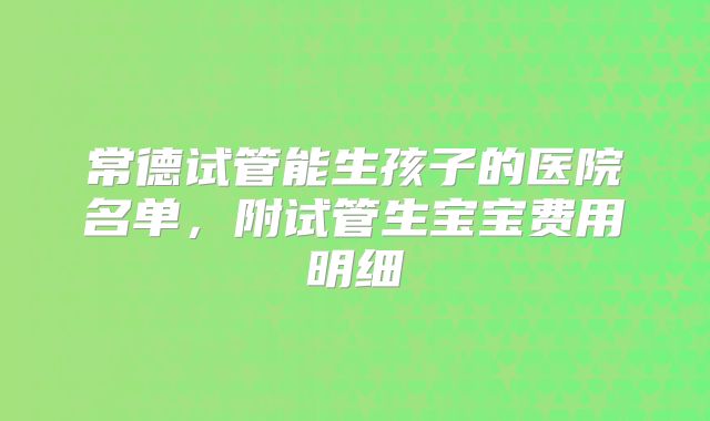 常德试管能生孩子的医院名单,附试管生宝宝费用明细