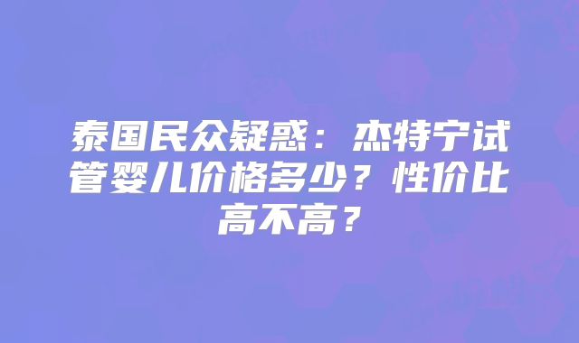 泰国民众疑惑：杰特宁试管婴儿价格多少？性价比高不高？